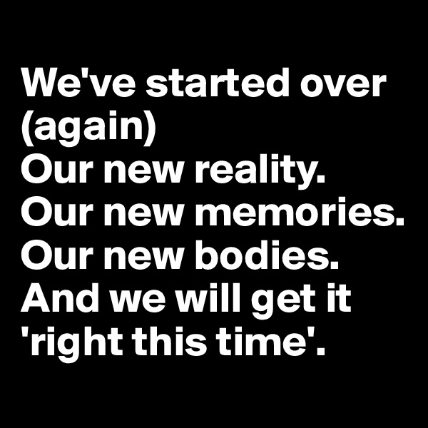 
We've started over (again)
Our new reality.
Our new memories.
Our new bodies.
And we will get it 'right this time'.