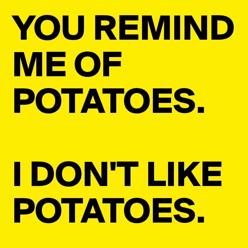 YOU REMIND ME OF POTATOES.

I DON'T LIKE POTATOES.