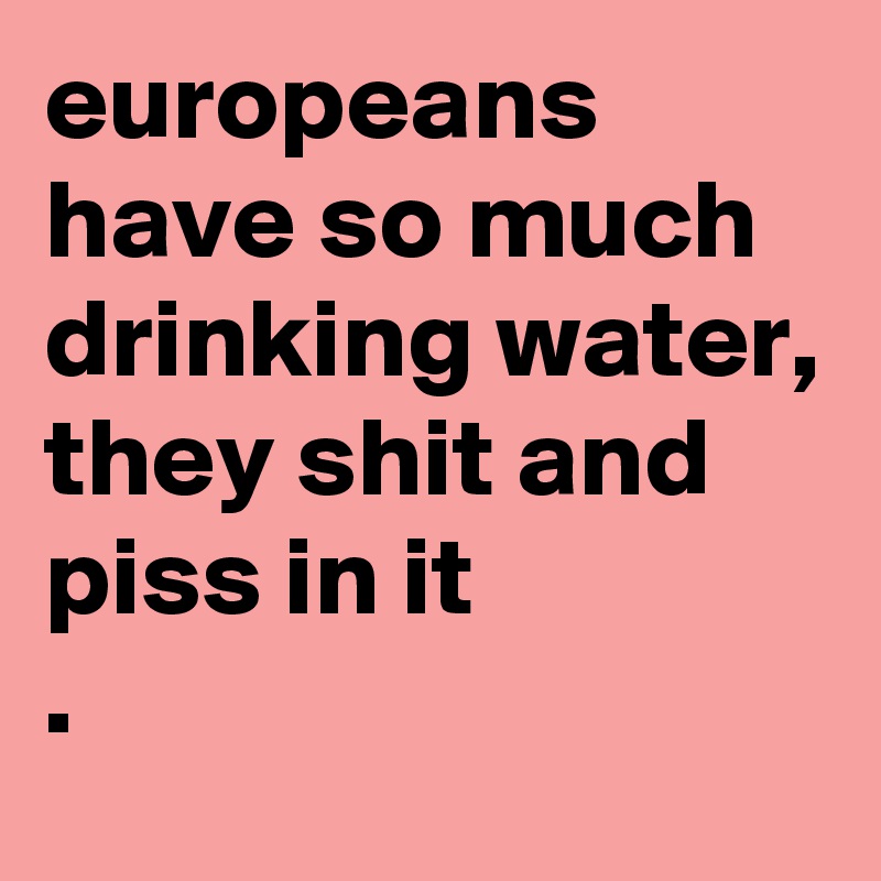 europeans have so much drinking water, they shit and piss in it
. 