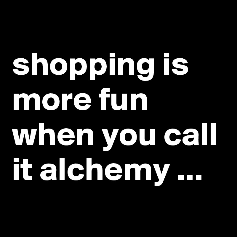 
shopping is more fun when you call it alchemy ...
