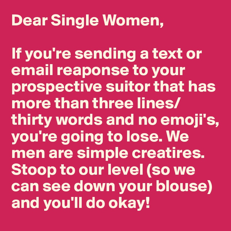 Dear Single Women,

If you're sending a text or email reaponse to your prospective suitor that has more than three lines/thirty words and no emoji's, you're going to lose. We men are simple creatires. Stoop to our level (so we can see down your blouse) and you'll do okay!