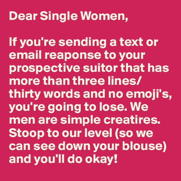Dear Single Women,

If you're sending a text or email reaponse to your prospective suitor that has more than three lines/thirty words and no emoji's, you're going to lose. We men are simple creatires. Stoop to our level (so we can see down your blouse) and you'll do okay!