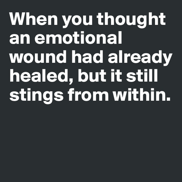 When you thought an emotional wound had already healed, but it still stings from within. 


