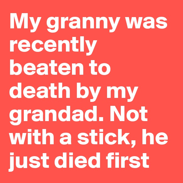 My granny was recently beaten to death by my grandad. Not with a stick, he just died first