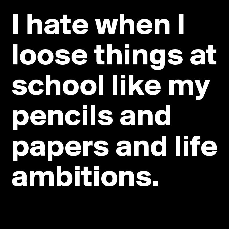 I hate when I loose things at school like my pencils and papers and life ambitions.