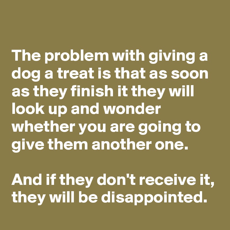 

The problem with giving a dog a treat is that as soon as they finish it they will look up and wonder whether you are going to give them another one. 

And if they don't receive it, they will be disappointed.