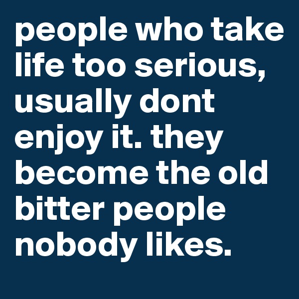 people who take life too serious, usually dont enjoy it. they become the old bitter people nobody likes. 