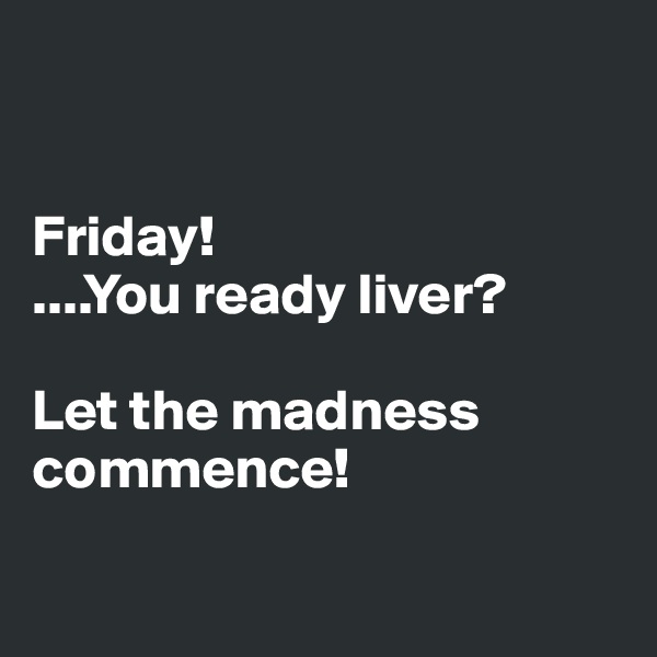 


Friday! 
....You ready liver?

Let the madness commence!

