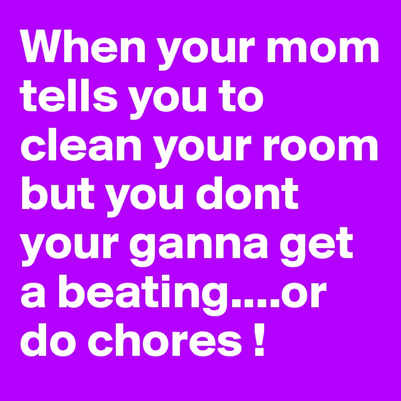 When your mom tells you to clean your room but you dont your ganna get a beating....or do chores !