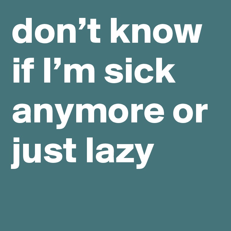 don’t know if I’m sick anymore or just lazy