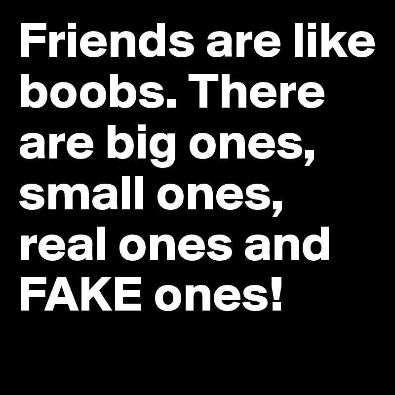 Friends are like boobs. There are big ones, small ones, real ones and FAKE ones!