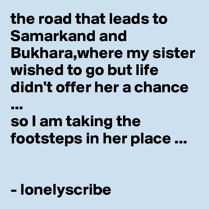 the road that leads to Samarkand and Bukhara,where my sister wished to go but life didn't offer her a chance ...                                                     so I am taking the footsteps in her place ...                                                                                                                       - lonelyscribe 