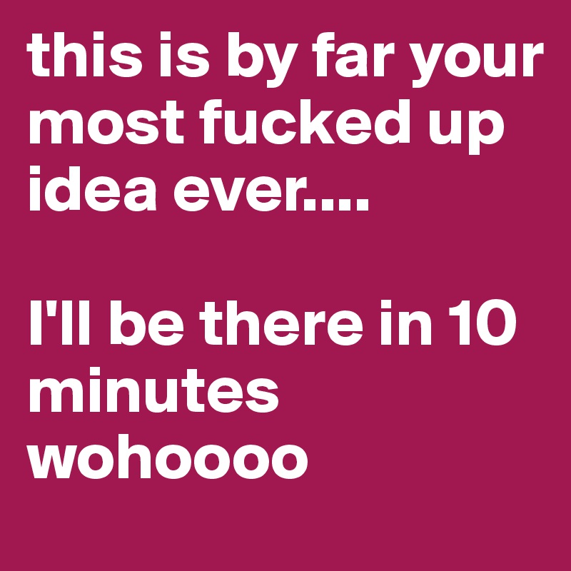 this is by far your most fucked up idea ever....

I'll be there in 10 minutes
wohoooo