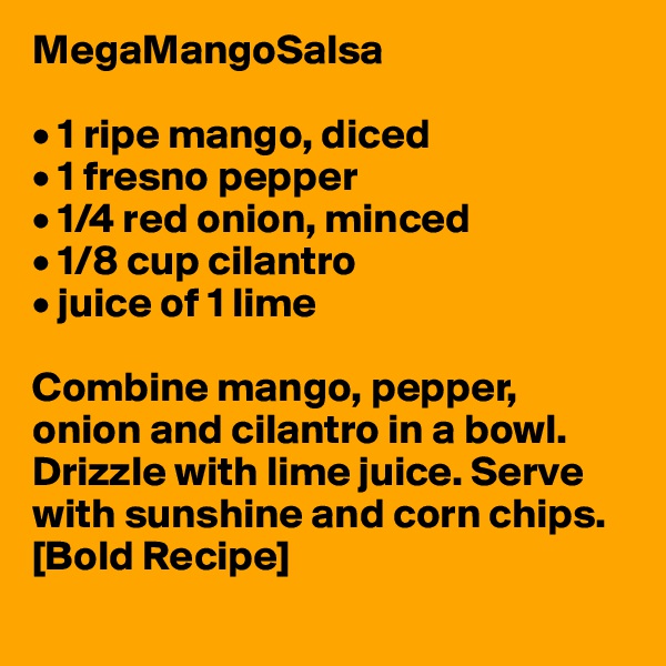 MegaMangoSalsa

• 1 ripe mango, diced
• 1 fresno pepper 
• 1/4 red onion, minced
• 1/8 cup cilantro
• juice of 1 lime

Combine mango, pepper, onion and cilantro in a bowl. Drizzle with lime juice. Serve with sunshine and corn chips. [Bold Recipe]
