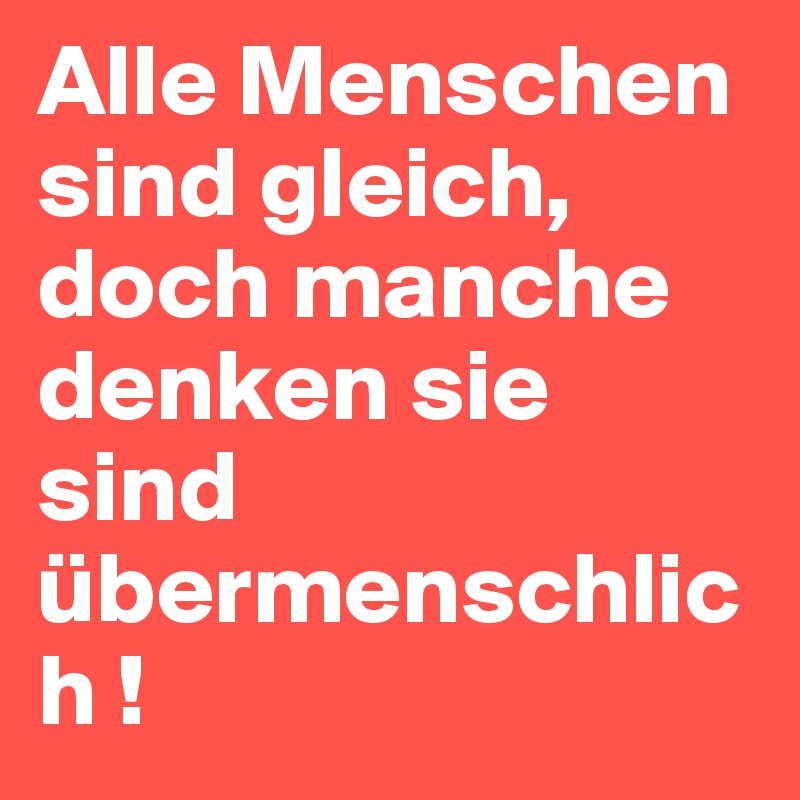 Alle Menschen sind gleich, doch manche denken sie sind übermenschlich ! 