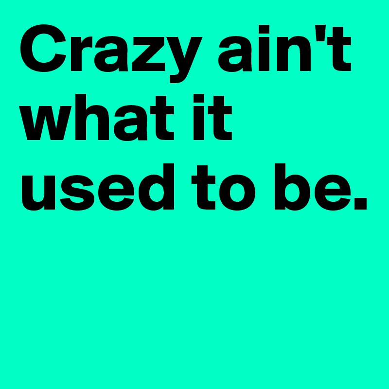 Crazy ain't what it used to be.
