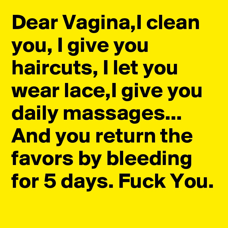 Dear Vagina,I clean you, I give you haircuts, I let you wear lace,I give you daily massages... And you return the favors by bleeding for 5 days. Fuck You. 