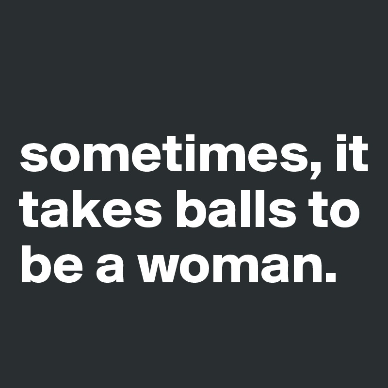 

sometimes, it takes balls to be a woman.
