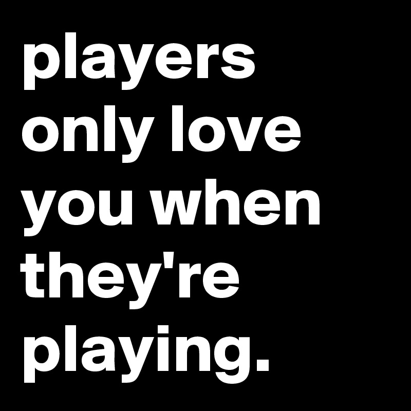 players only love you when they're playing.