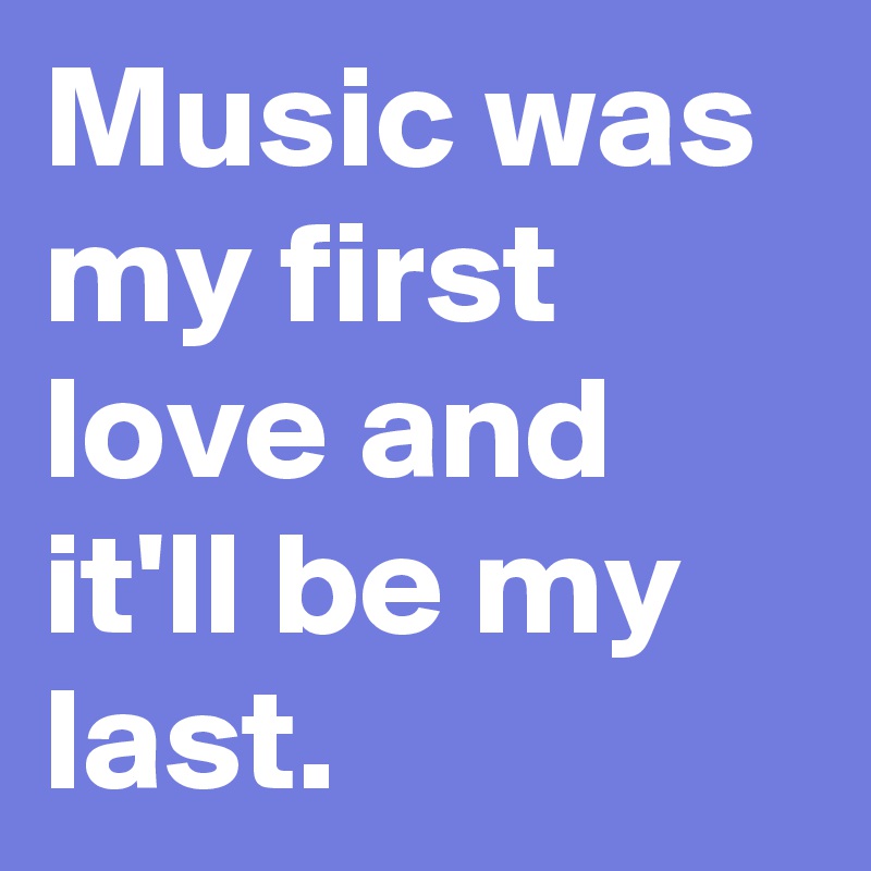 Music was my first love and it'll be my last. 