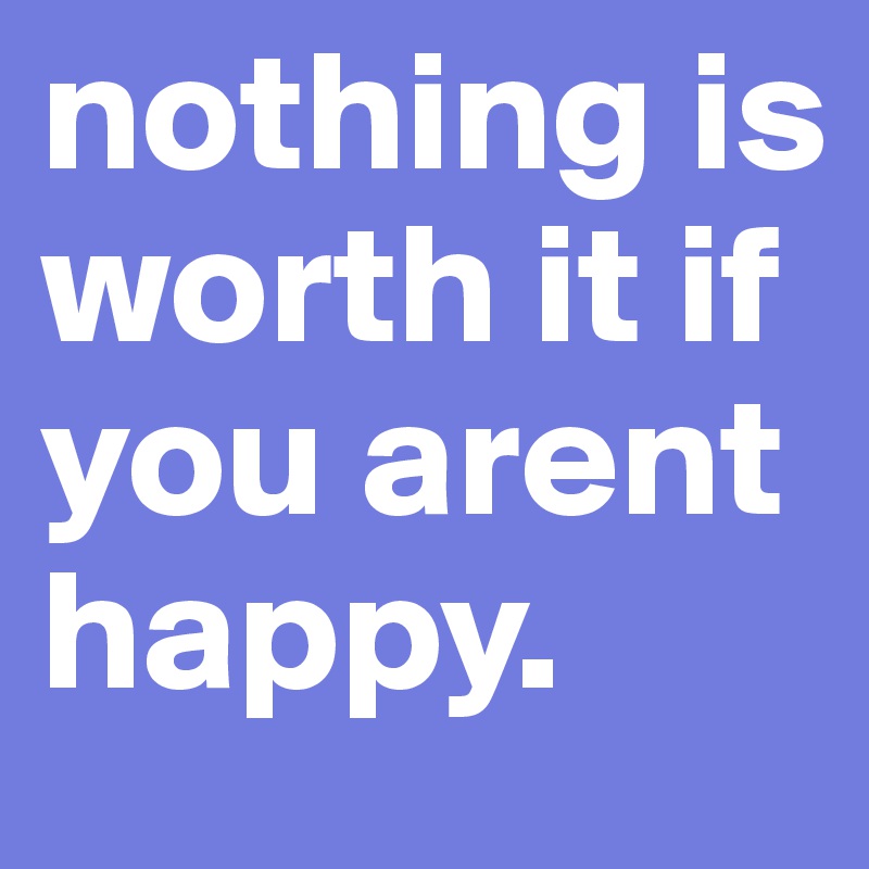 nothing is worth it if you arent happy.