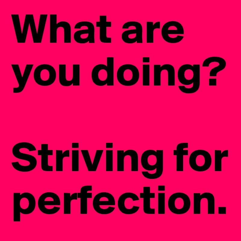 What are you doing?

Striving for perfection.