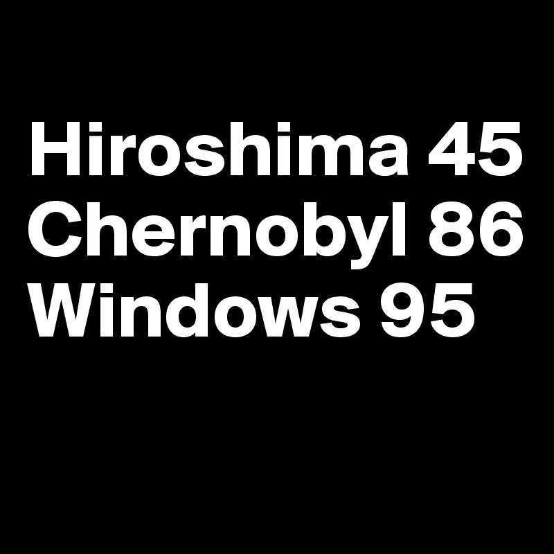 
Hiroshima 45
Chernobyl 86
Windows 95

