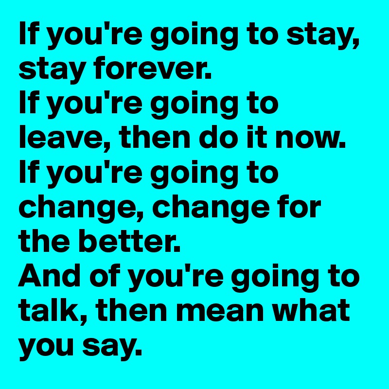 If you're going to stay, stay forever.
If you're going to leave, then do it now.
If you're going to change, change for the better.
And of you're going to talk, then mean what you say.
