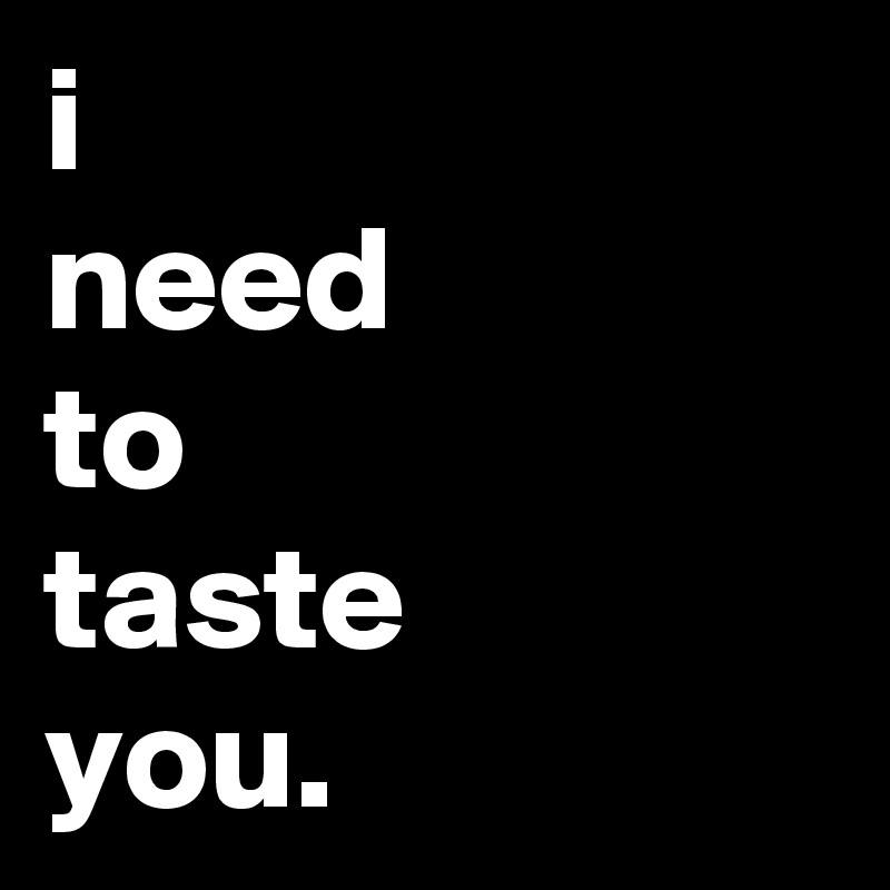 i
need
to
taste
you.