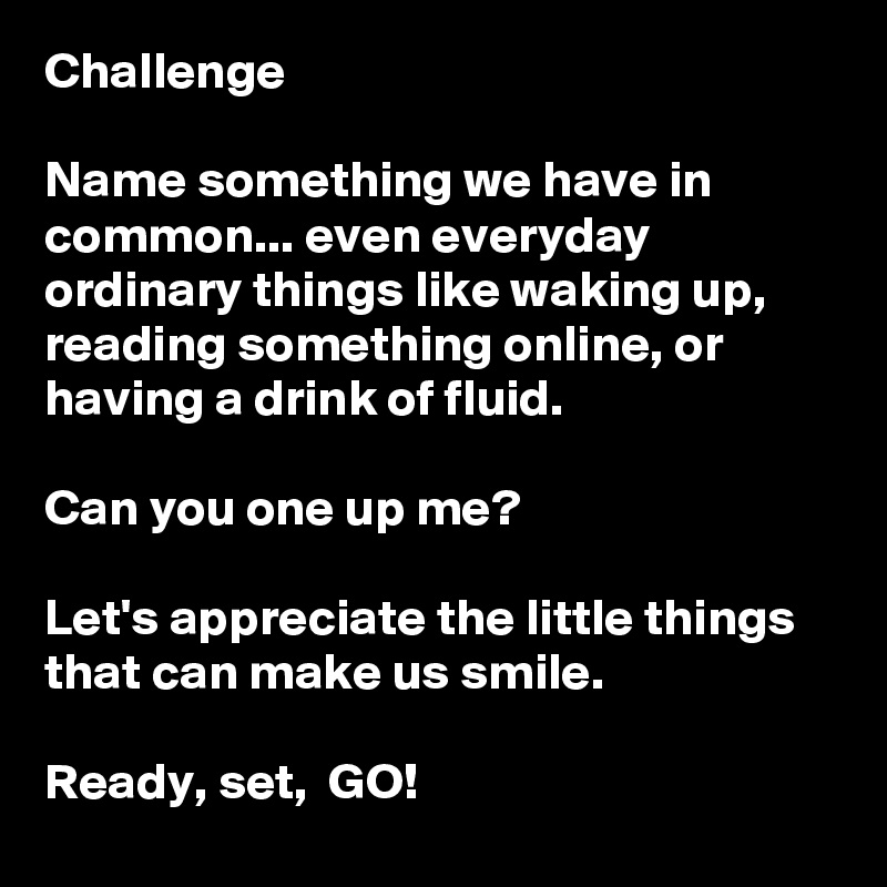 Challenge

Name something we have in common... even everyday ordinary things like waking up, reading something online, or having a drink of fluid. 

Can you one up me?

Let's appreciate the little things that can make us smile. 

Ready, set,  GO! 
