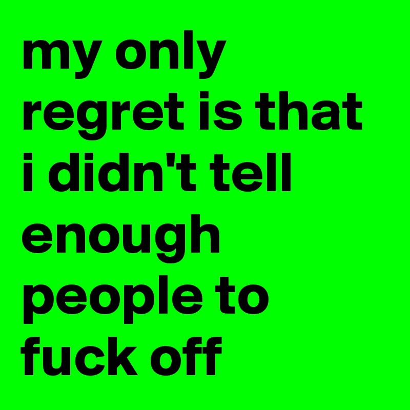 my only regret is that i didn't tell enough people to fuck off