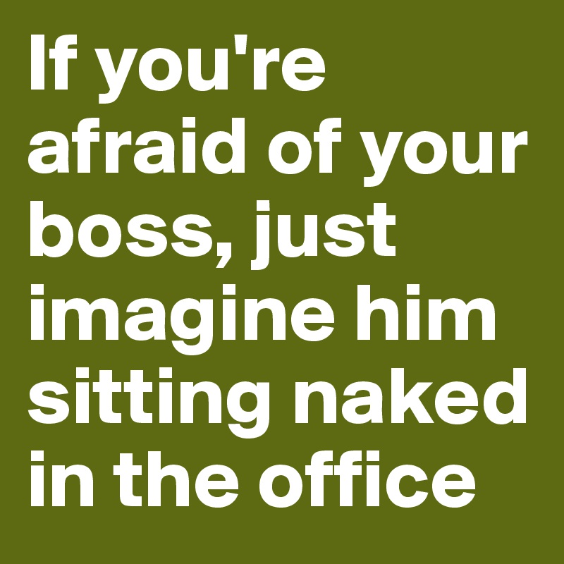 If you're afraid of your boss, just imagine him sitting naked in the office