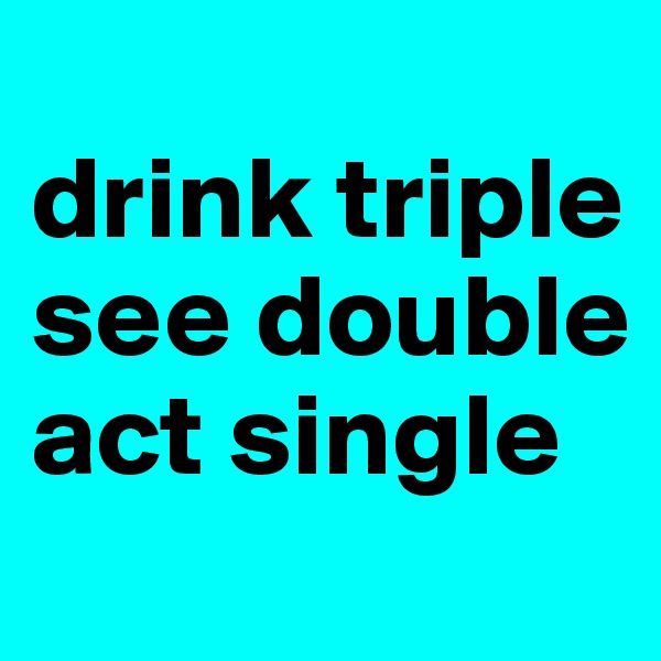 
drink triple
see double
act single