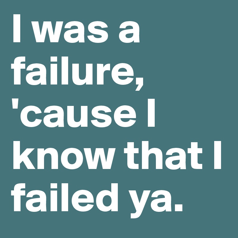 I was a failure, 'cause I know that I failed ya. 