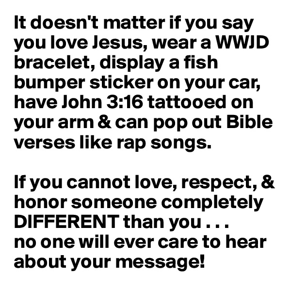 It doesn't matter if you say you love Jesus, wear a WWJD bracelet, display a fish bumper sticker on your car, have John 3:16 tattooed on your arm & can pop out Bible verses like rap songs. 

If you cannot love, respect, & honor someone completely DIFFERENT than you . . . 
no one will ever care to hear about your message! 