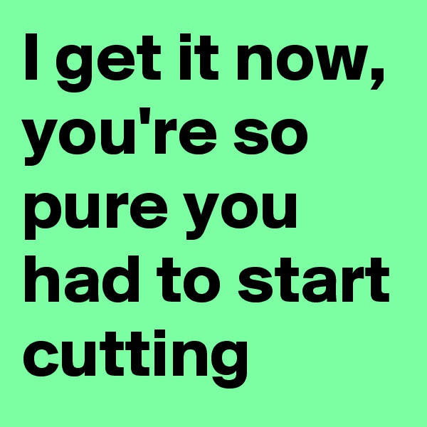 I get it now, you're so pure you had to start cutting