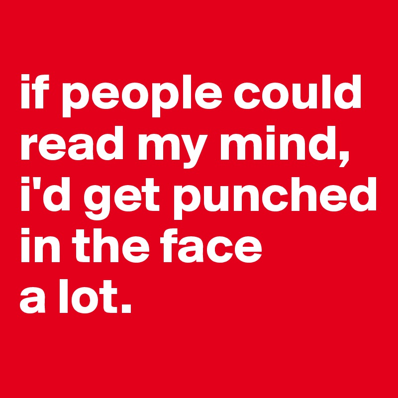 
if people could read my mind, 
i'd get punched in the face 
a lot.