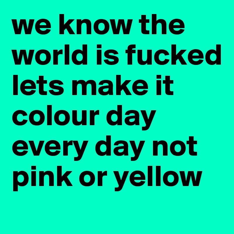 we know the world is fucked lets make it colour day every day not pink or yellow