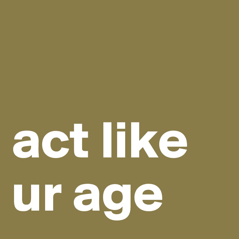 

act like ur age