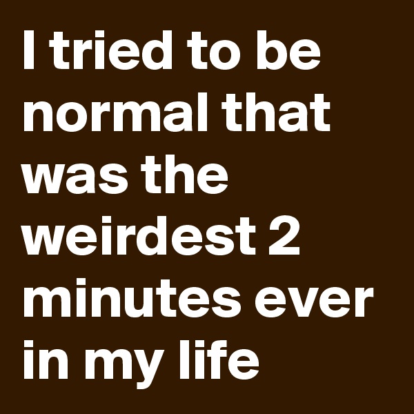 I tried to be normal that was the weirdest 2 minutes ever in my life
