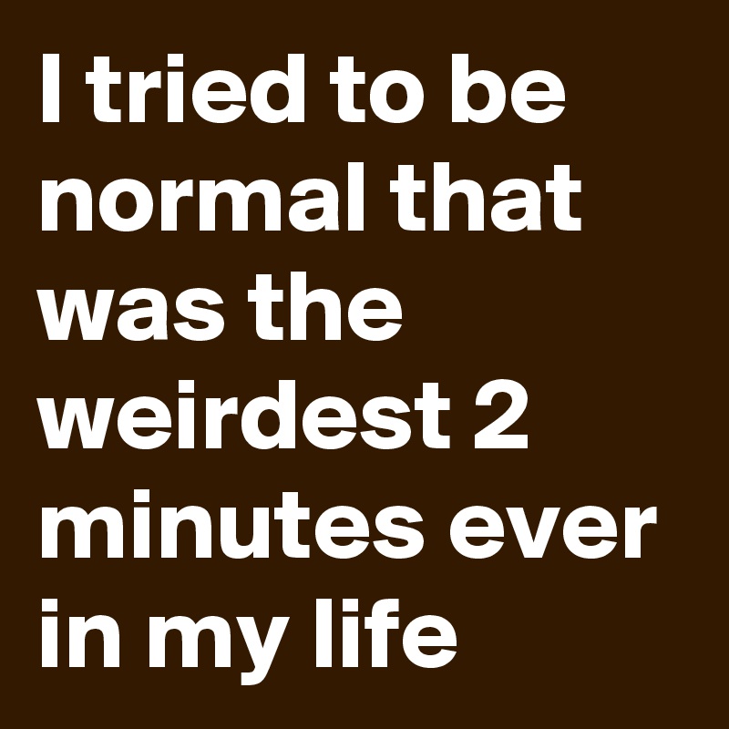 I tried to be normal that was the weirdest 2 minutes ever in my life