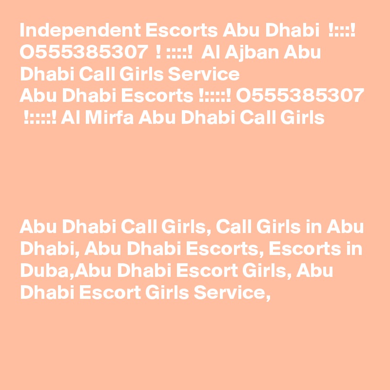 Independent Escorts Abu Dhabi  !:::!  O555385307  ! ::::!  Al Ajban Abu Dhabi Call Girls Service
Abu Dhabi Escorts !::::! O555385307  !::::! Al Mirfa Abu Dhabi Call Girls




Abu Dhabi Call Girls, Call Girls in Abu Dhabi, Abu Dhabi Escorts, Escorts in Duba,Abu Dhabi Escort Girls, Abu Dhabi Escort Girls Service,


