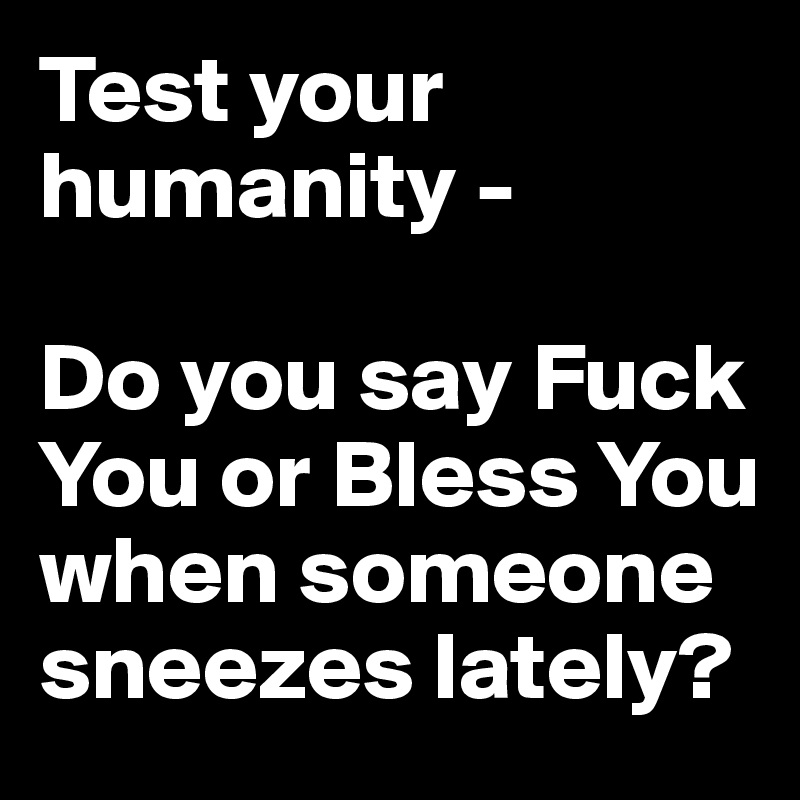 Test your humanity - 

Do you say Fuck You or Bless You when someone sneezes lately?
