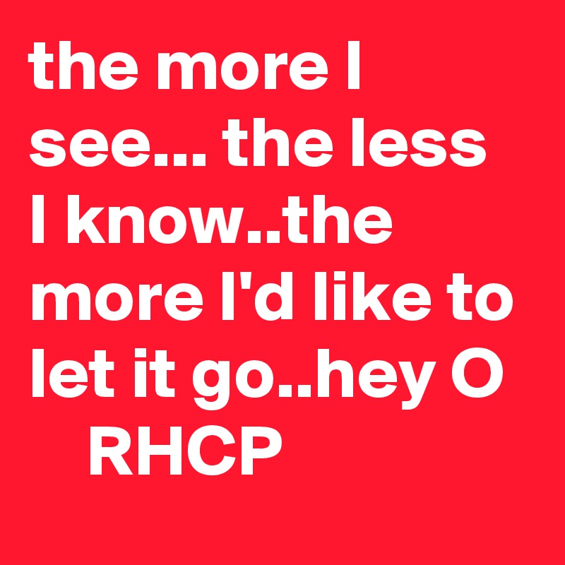 the more I see... the less I know..the more I'd like to let it go..hey O
    RHCP