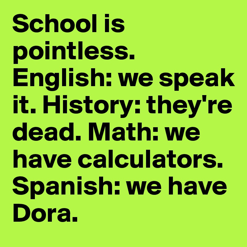 School is pointless. English: we speak it. History: they're dead. Math: we have calculators. Spanish: we have Dora. 