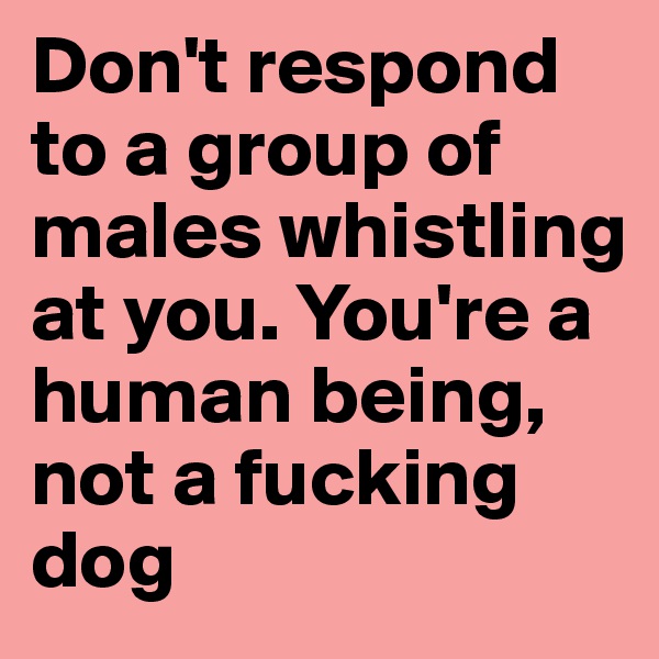 Don't respond to a group of males whistling at you. You're a human being, not a fucking dog