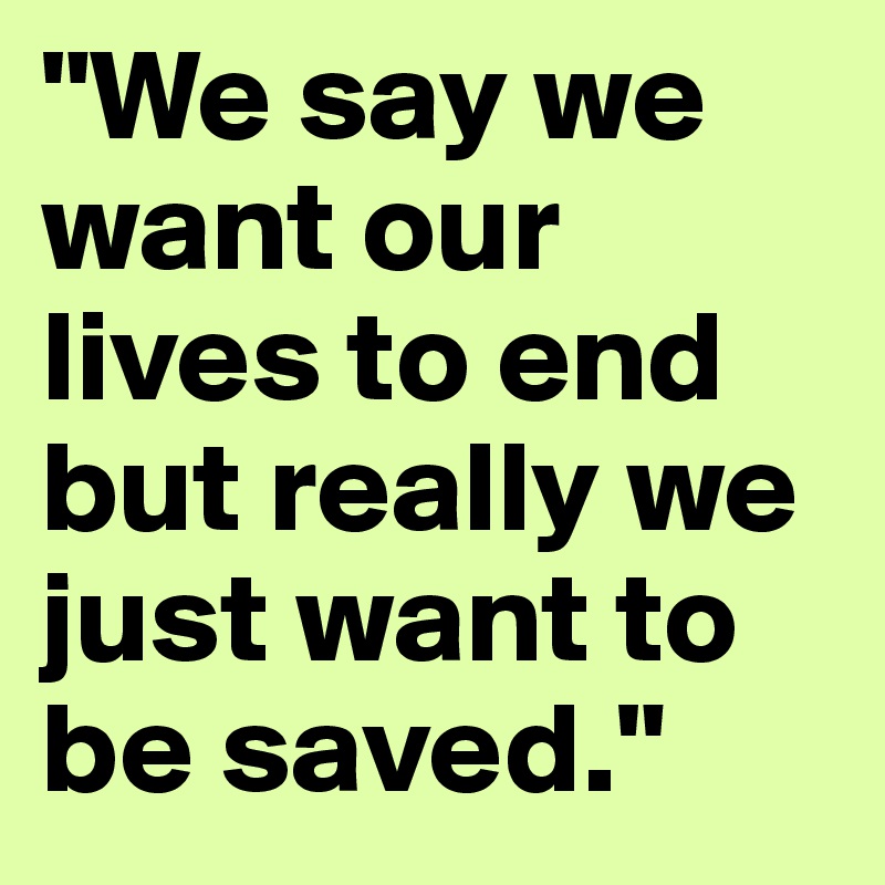 "We say we want our lives to end but really we just want to be saved."