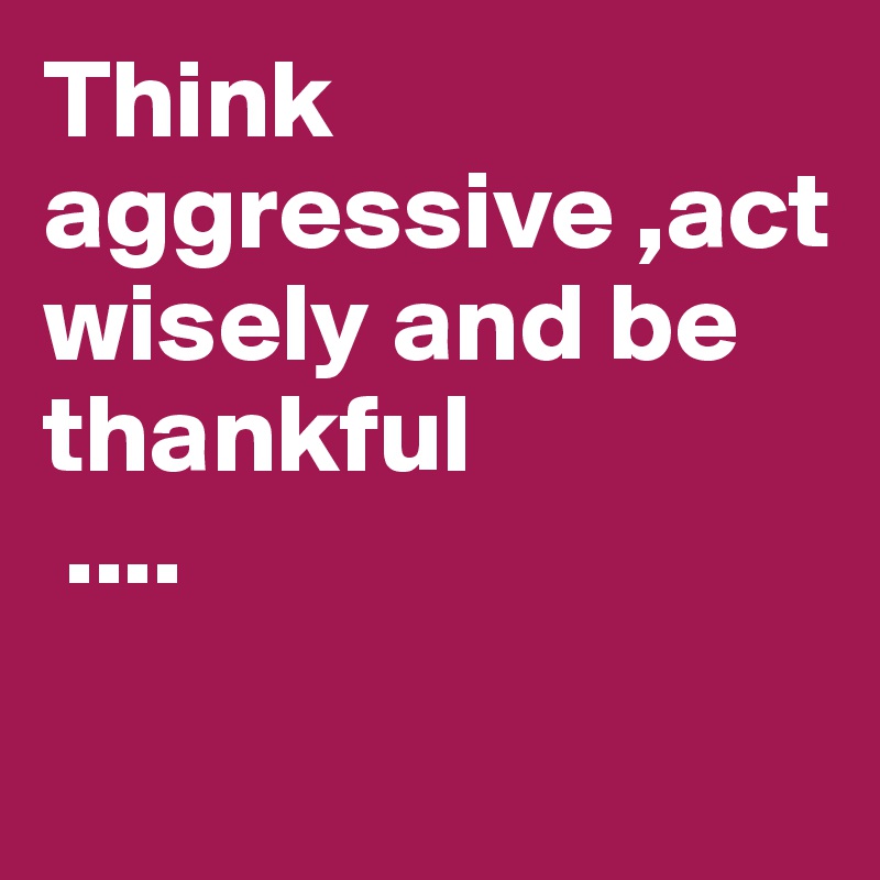 Think aggressive ,act wisely and be thankful
 ....

