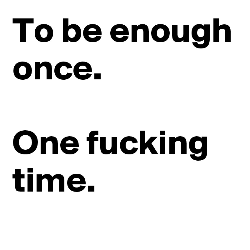 To be enough once. 

One fucking time.