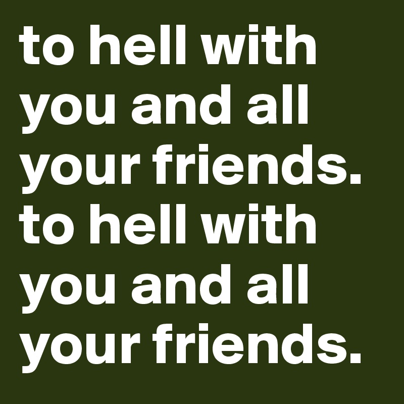to hell with you and all your friends. to hell with you and all your friends.